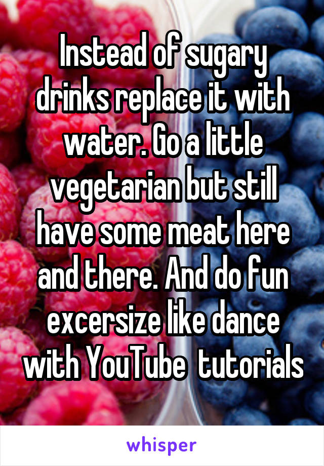 Instead of sugary drinks replace it with water. Go a little vegetarian but still have some meat here and there. And do fun excersize like dance with YouTube  tutorials 