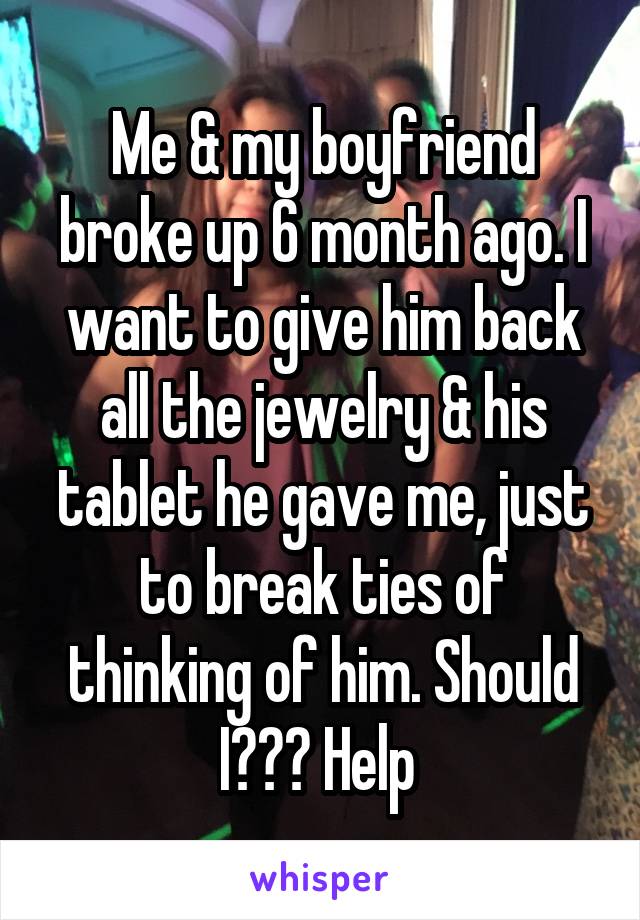 Me & my boyfriend broke up 6 month ago. I want to give him back all the jewelry & his tablet he gave me, just to break ties of thinking of him. Should I??? Help 