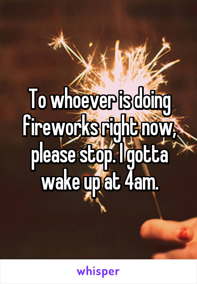 To whoever is doing fireworks right now, please stop. I gotta wake up at 4am.