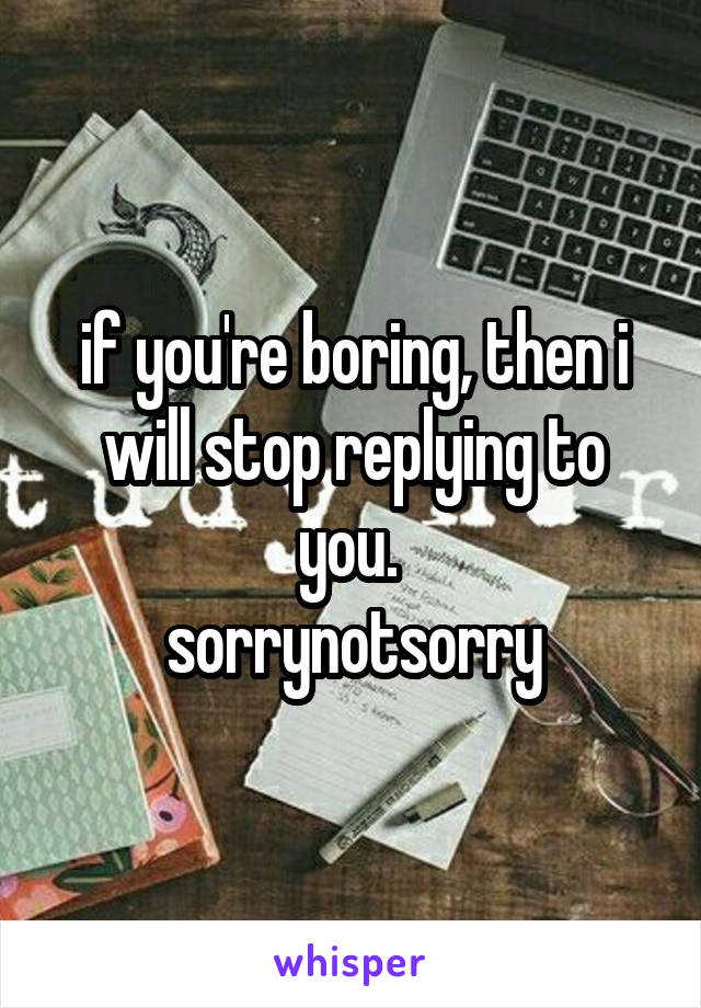 if you're boring, then i will stop replying to you. 
sorrynotsorry