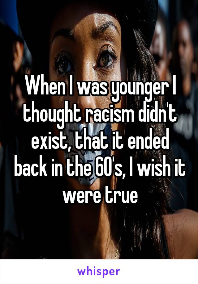 When I was younger I thought racism didn't exist, that it ended back in the 60's, I wish it were true