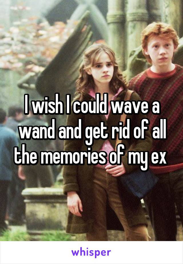 I wish I could wave a wand and get rid of all the memories of my ex 