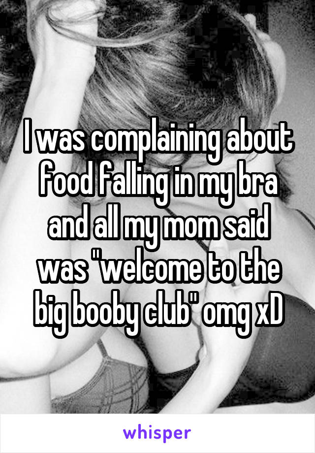 I was complaining about food falling in my bra and all my mom said was "welcome to the big booby club" omg xD