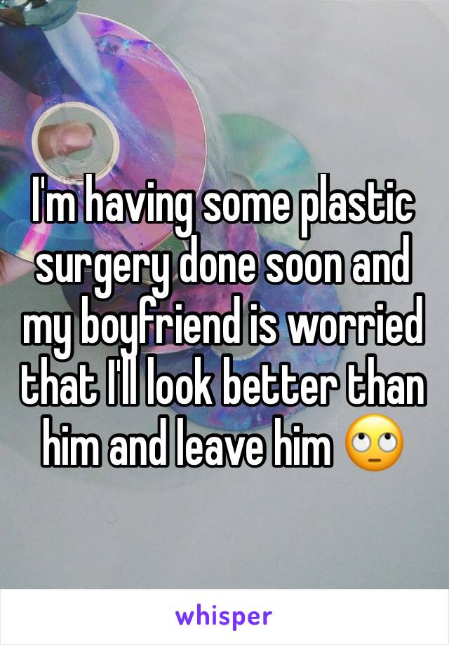 I'm having some plastic surgery done soon and my boyfriend is worried that I'll look better than him and leave him 🙄