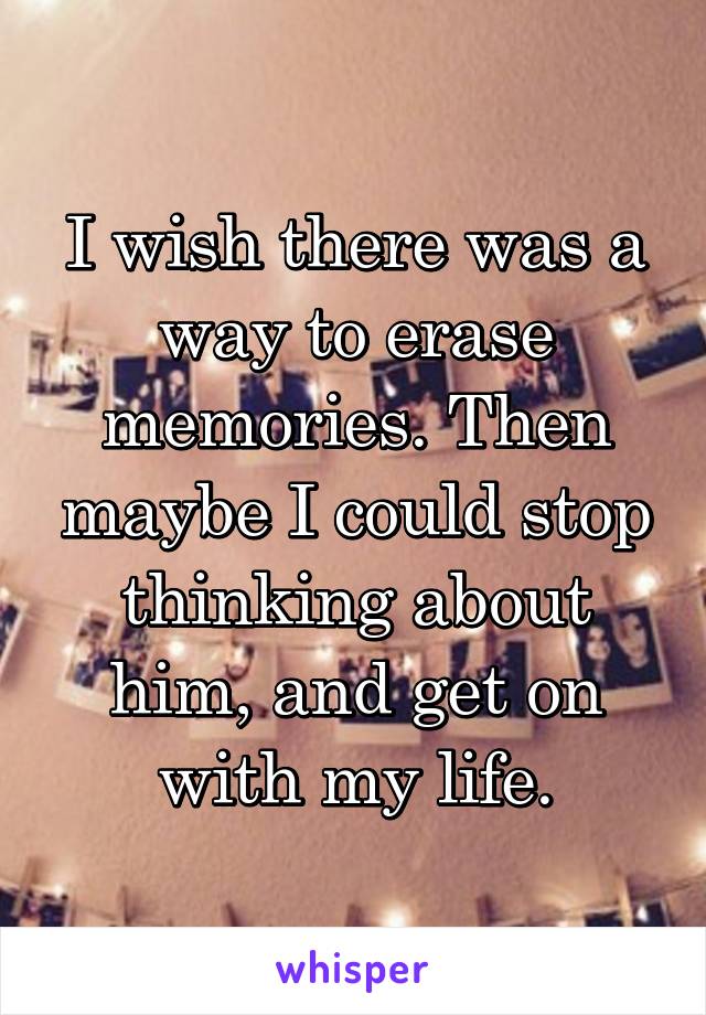 I wish there was a way to erase memories. Then maybe I could stop thinking about him, and get on with my life.