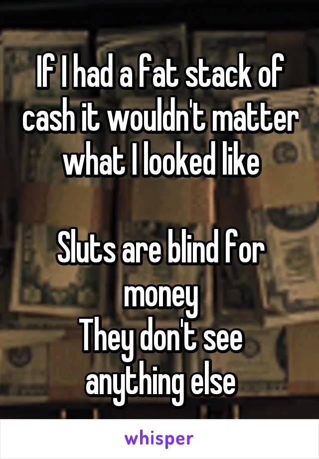 If I had a fat stack of cash it wouldn't matter what I looked like

Sluts are blind for money
They don't see anything else