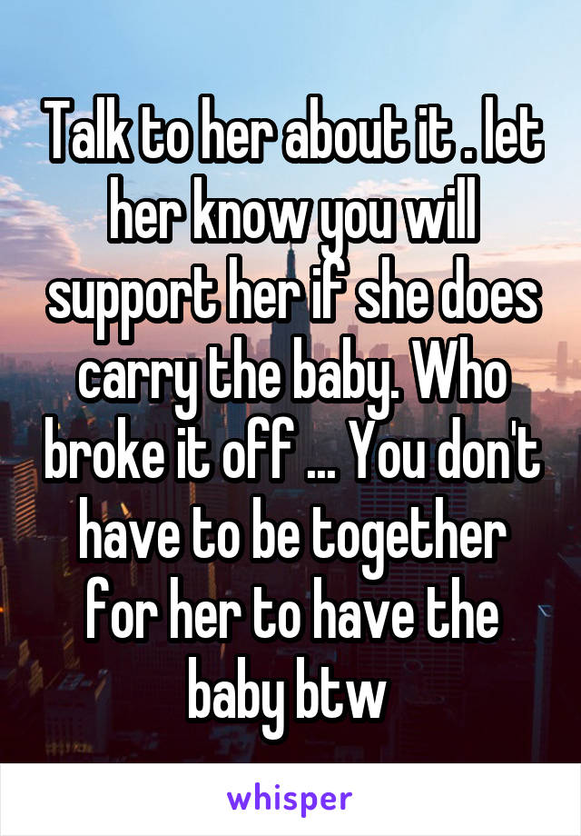 Talk to her about it . let her know you will support her if she does carry the baby. Who broke it off ... You don't have to be together for her to have the baby btw 