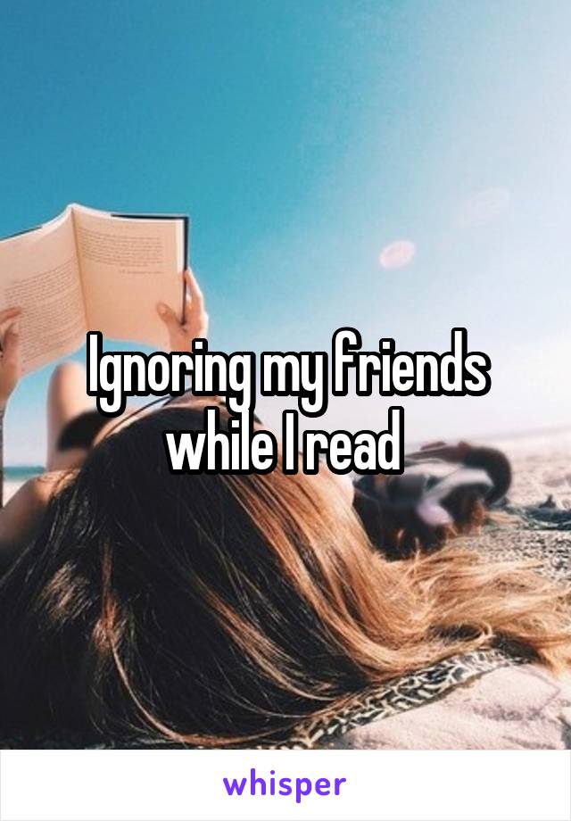 Ignoring my friends while I read 
