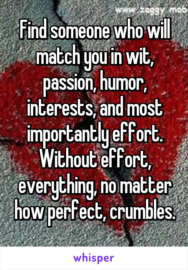 Find someone who will match you in wit, passion, humor, interests, and most importantly effort. Without effort, everything, no matter how perfect, crumbles. 