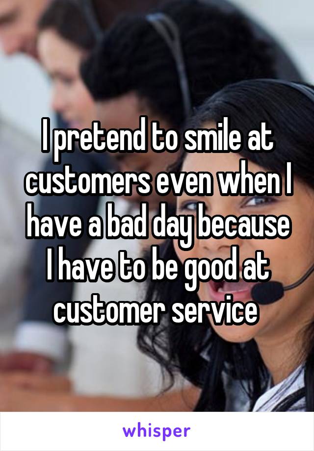 I pretend to smile at customers even when I have a bad day because I have to be good at customer service 