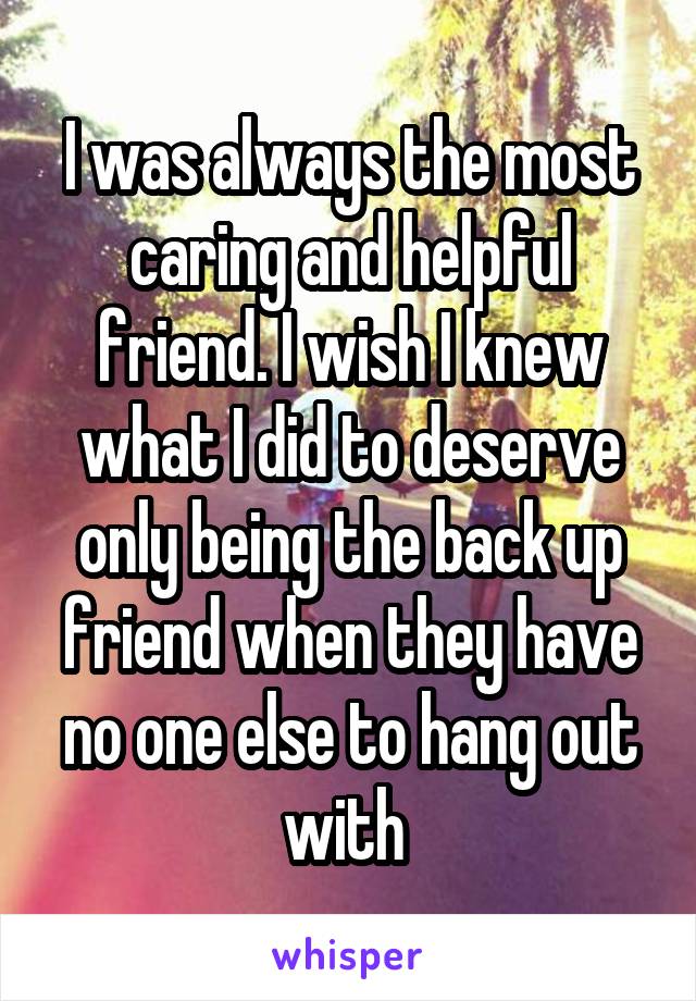 I was always the most caring and helpful friend. I wish I knew what I did to deserve only being the back up friend when they have no one else to hang out with 
