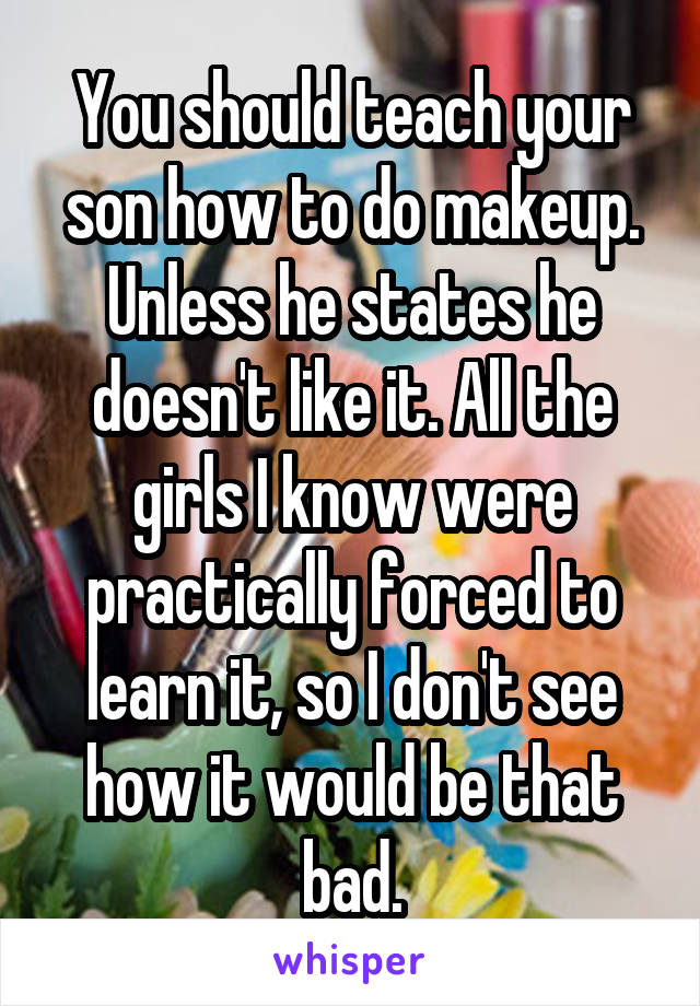 You should teach your son how to do makeup. Unless he states he doesn't like it. All the girls I know were practically forced to learn it, so I don't see how it would be that bad.