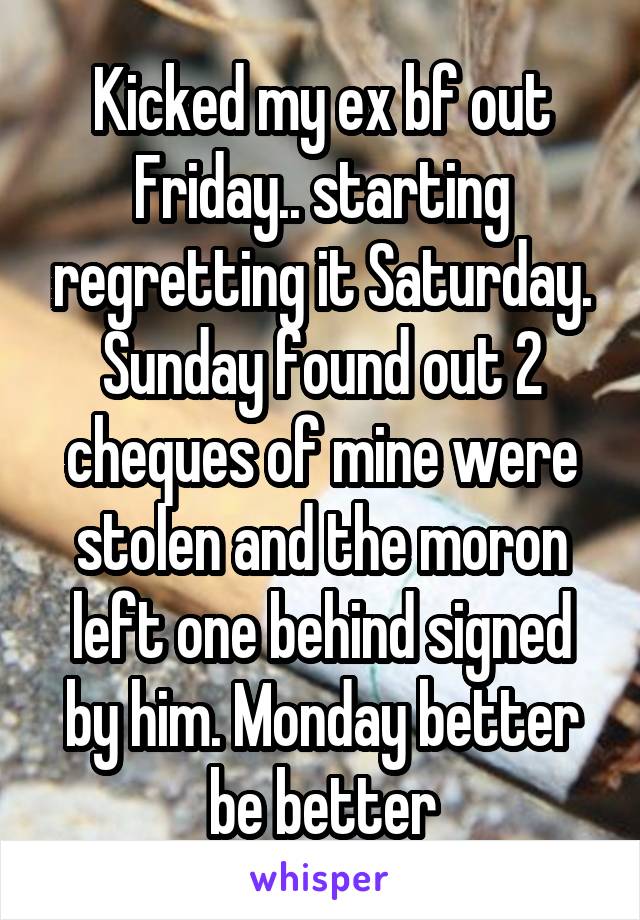 Kicked my ex bf out Friday.. starting regretting it Saturday. Sunday found out 2 cheques of mine were stolen and the moron left one behind signed by him. Monday better be better
