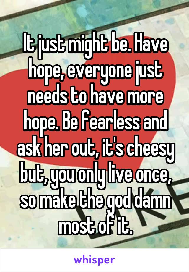 It just might be. Have hope, everyone just needs to have more hope. Be fearless and ask her out, it's cheesy but, you only live once, so make the god damn most of it.
