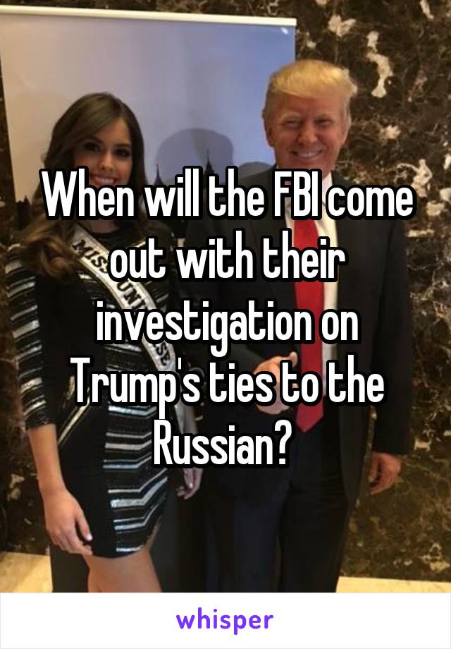 When will the FBI come out with their investigation on Trump's ties to the Russian? 