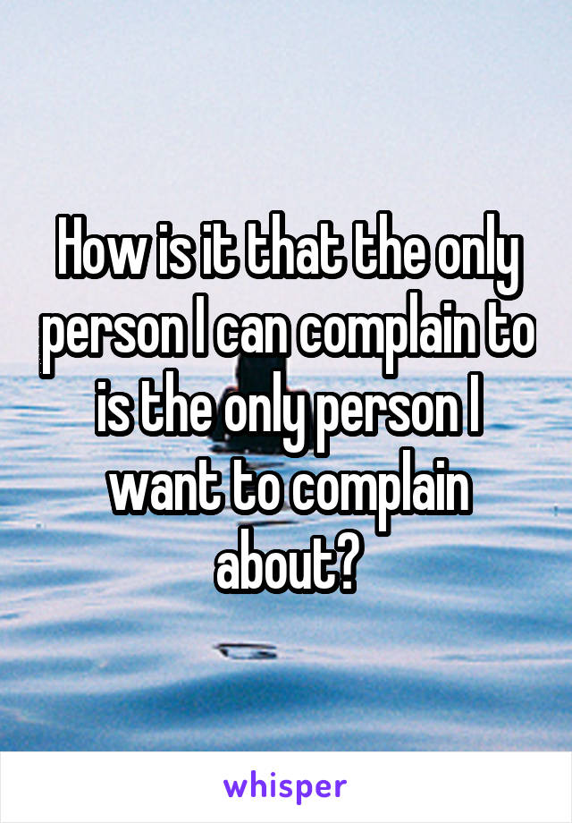 How is it that the only person I can complain to is the only person I want to complain about?