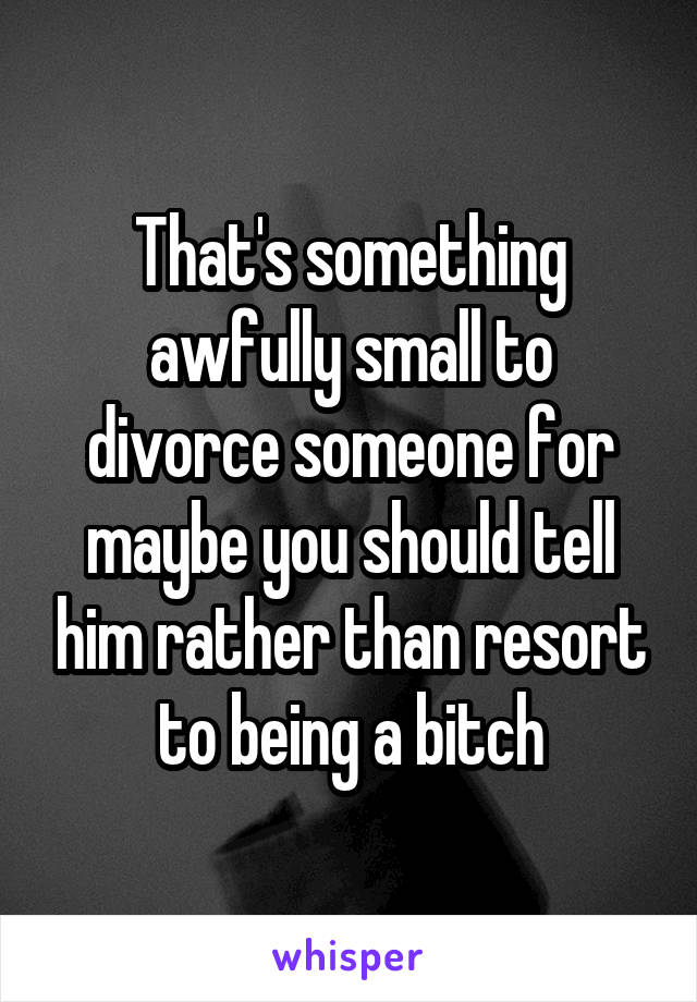 That's something awfully small to divorce someone for maybe you should tell him rather than resort to being a bitch