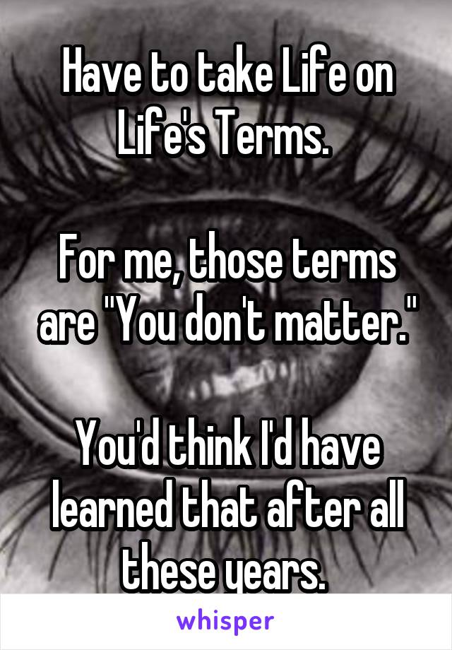 Have to take Life on Life's Terms. 

For me, those terms are "You don't matter."

You'd think I'd have learned that after all these years. 