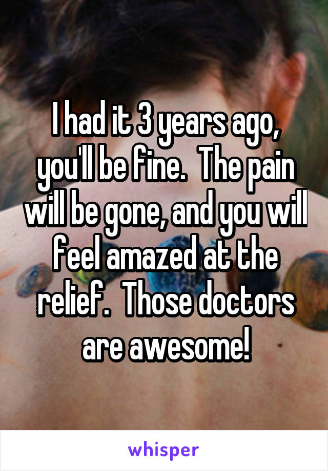 I had it 3 years ago, you'll be fine.  The pain will be gone, and you will feel amazed at the relief.  Those doctors are awesome!