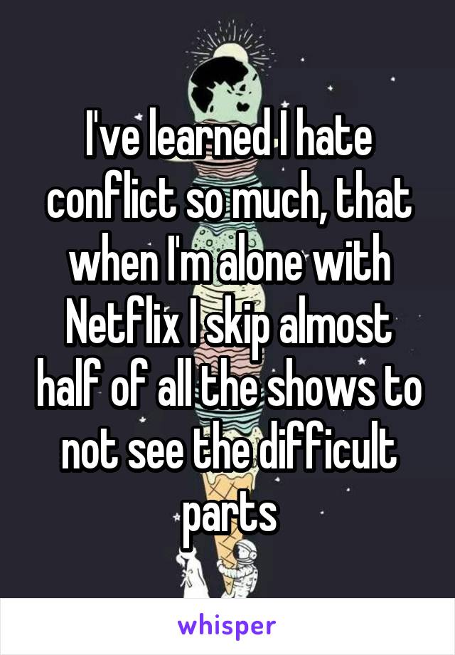 I've learned I hate conflict so much, that when I'm alone with Netflix I skip almost half of all the shows to not see the difficult parts