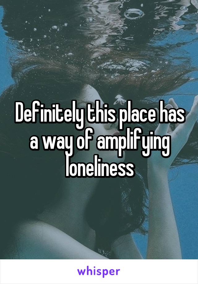 Definitely this place has a way of amplifying loneliness
