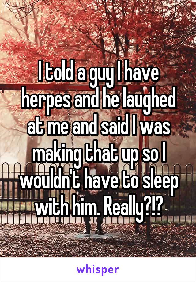 I told a guy I have herpes and he laughed at me and said I was making that up so I wouldn't have to sleep with him. Really?!?