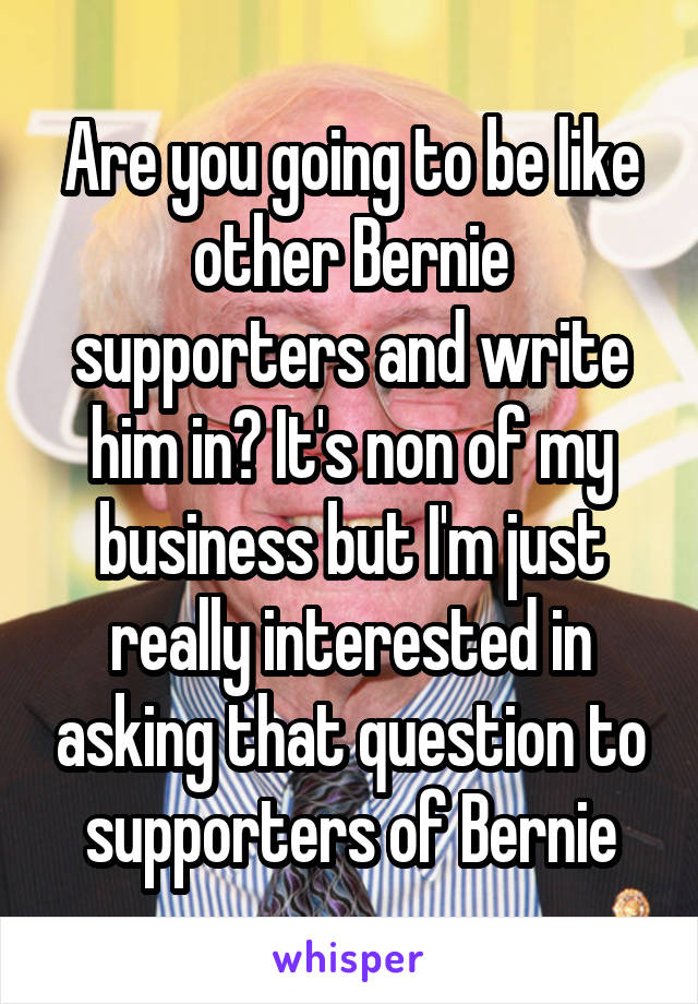 Are you going to be like other Bernie supporters and write him in? It's non of my business but I'm just really interested in asking that question to supporters of Bernie
