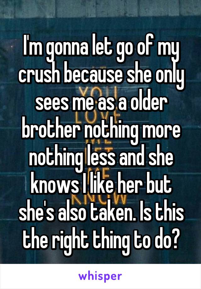 I'm gonna let go of my crush because she only sees me as a older brother nothing more nothing less and she knows I like her but she's also taken. Is this the right thing to do?
