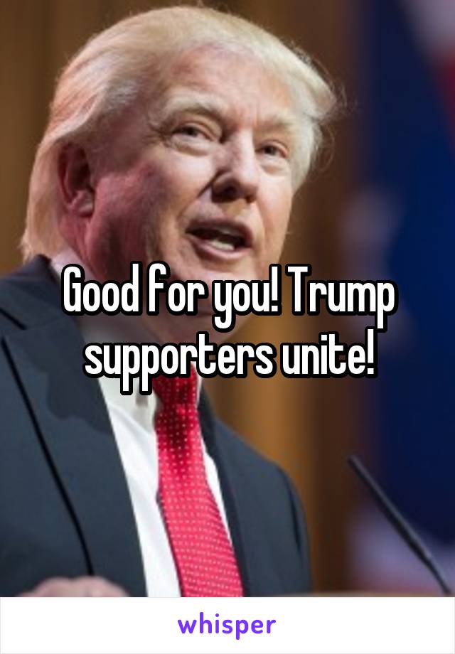 Good for you! Trump supporters unite!