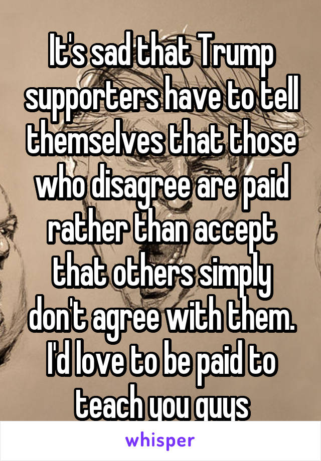 It's sad that Trump supporters have to tell themselves that those who disagree are paid rather than accept that others simply don't agree with them. I'd love to be paid to teach you guys
