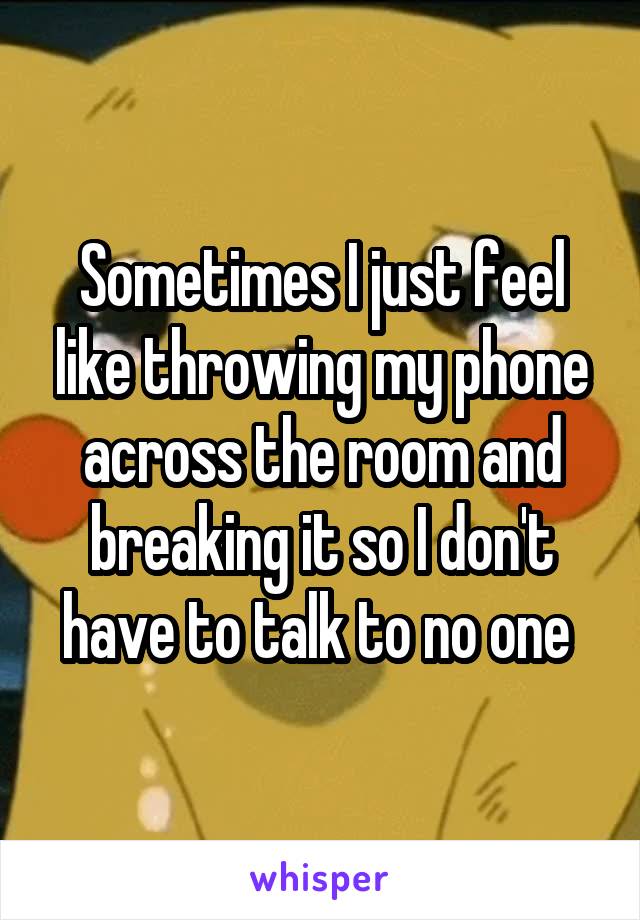 Sometimes I just feel like throwing my phone across the room and breaking it so I don't have to talk to no one 