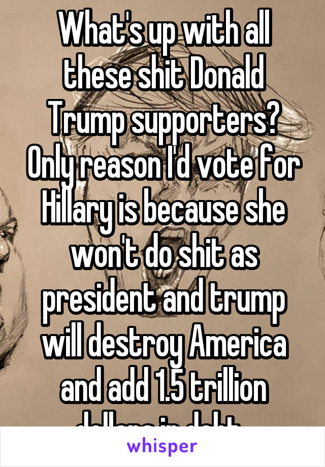 What's up with all these shit Donald Trump supporters? Only reason I'd vote for Hillary is because she won't do shit as president and trump will destroy America and add 1.5 trillion dollars in debt. 