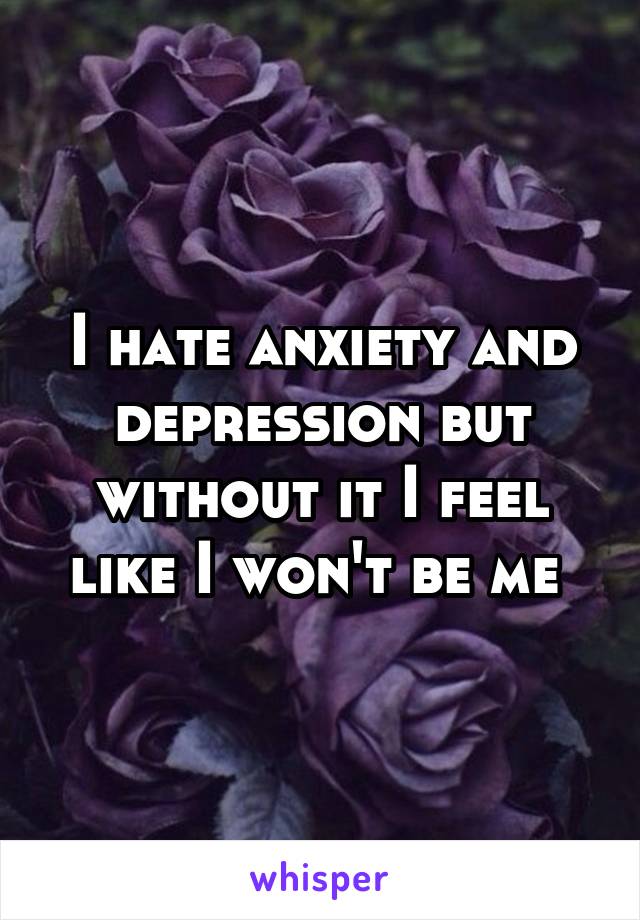 I hate anxiety and depression but without it I feel like I won't be me 