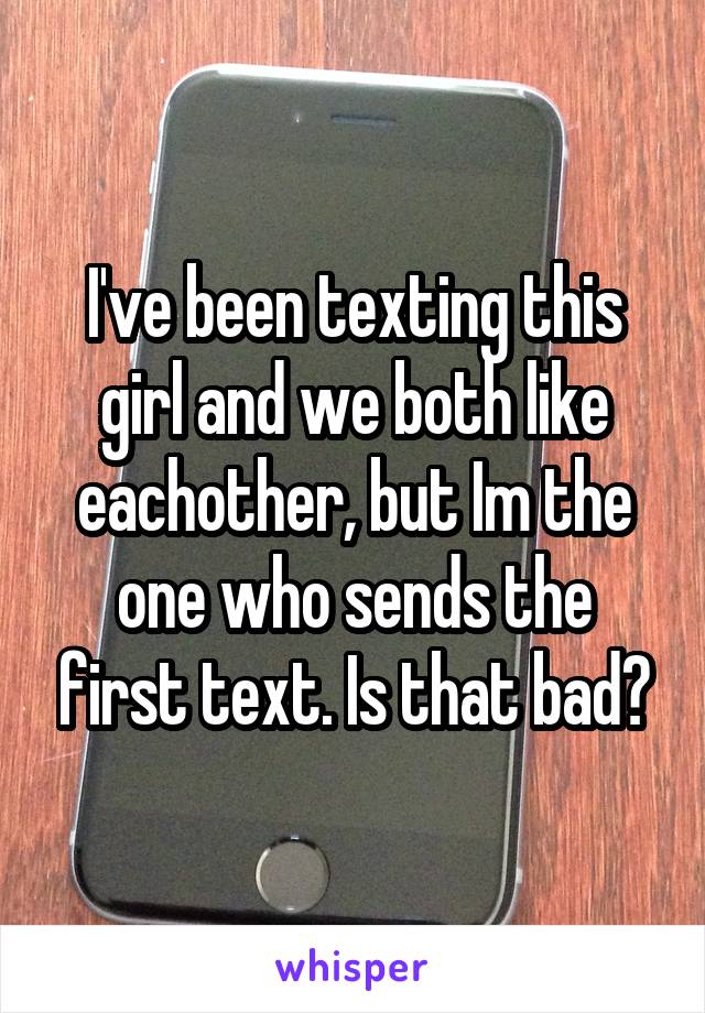 I've been texting this girl and we both like eachother, but Im the one who sends the first text. Is that bad?