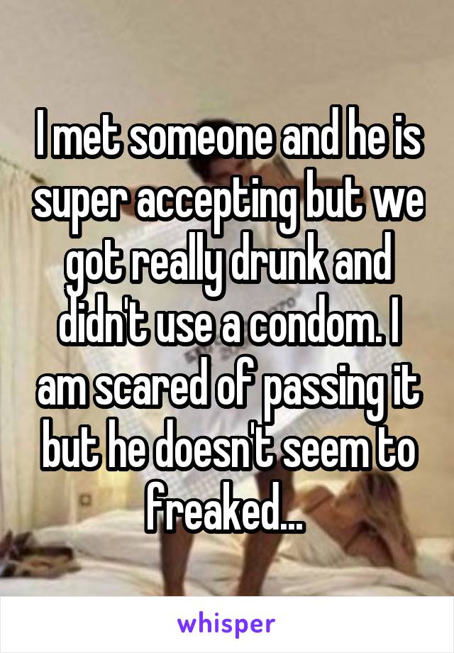 I met someone and he is super accepting but we got really drunk and didn't use a condom. I am scared of passing it but he doesn't seem to freaked... 