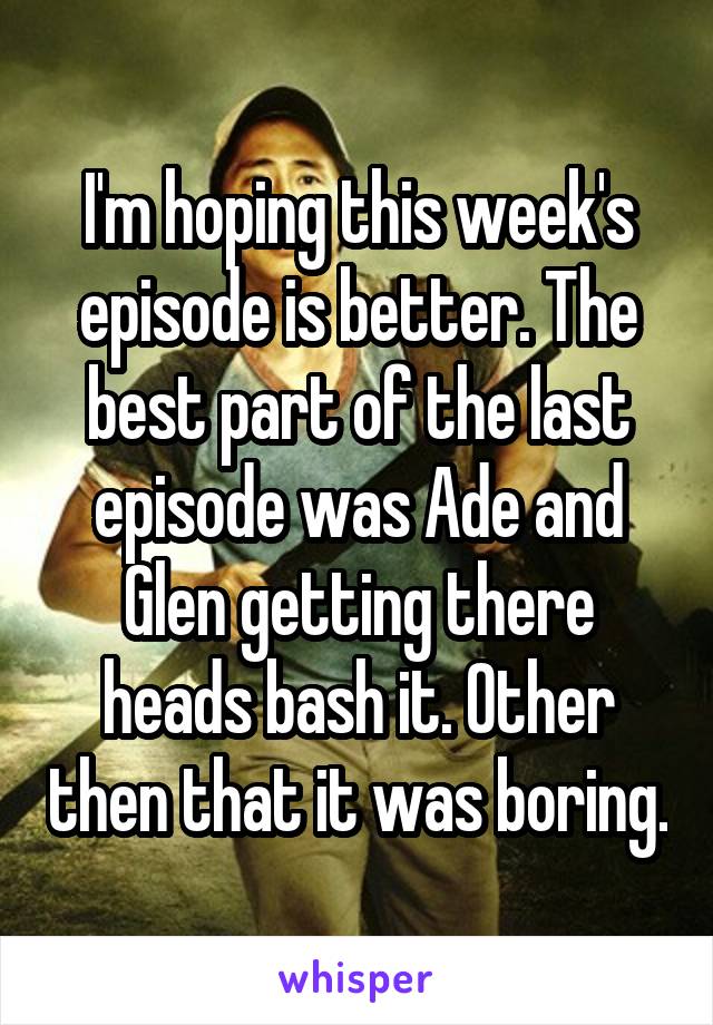 I'm hoping this week's episode is better. The best part of the last episode was Ade and Glen getting there heads bash it. Other then that it was boring.