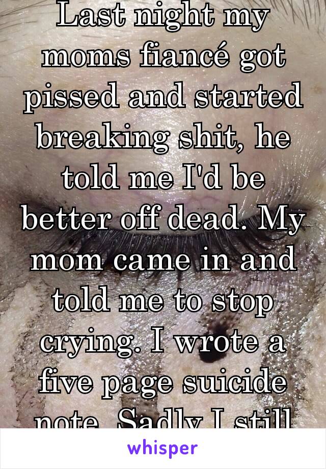 Last night my moms fiancé got pissed and started breaking shit, he told me I'd be better off dead. My mom came in and told me to stop crying. I wrote a five page suicide note. Sadly I still woke up.