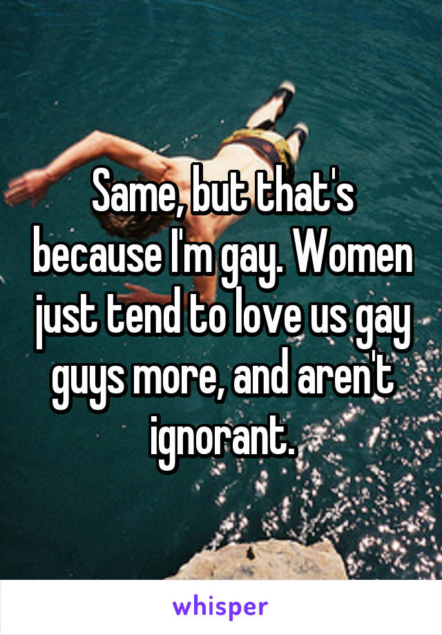 Same, but that's because I'm gay. Women just tend to love us gay guys more, and aren't ignorant.