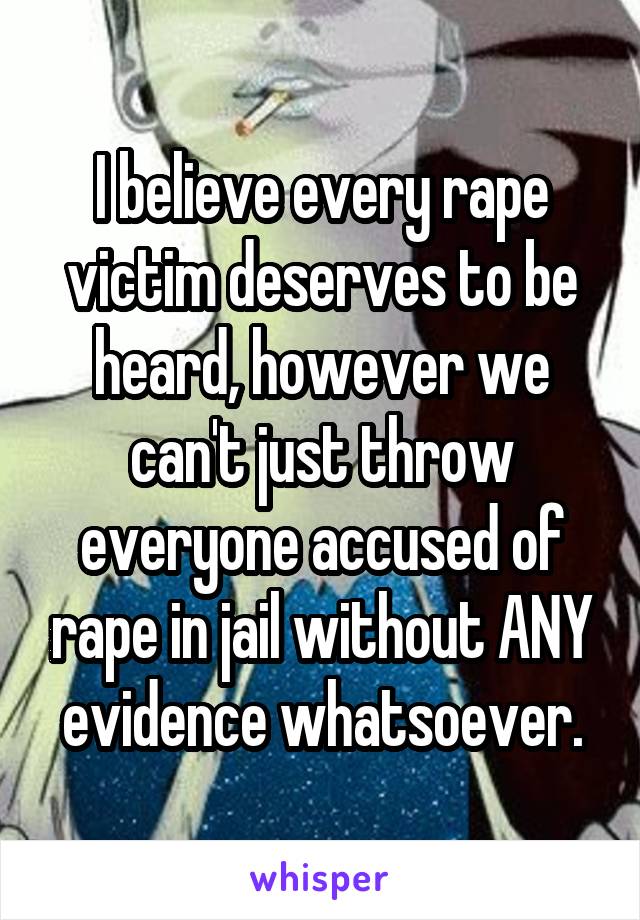 I believe every rape victim deserves to be heard, however we can't just throw everyone accused of rape in jail without ANY evidence whatsoever.