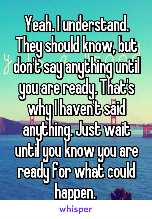 Yeah. I understand. They should know, but don't say anything until you are ready. That's why I haven't said anything. Just wait until you know you are ready for what could happen. 