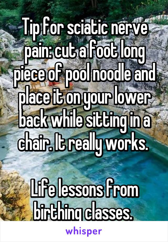 Tip for sciatic nerve pain: cut a foot long piece of pool noodle and place it on your lower back while sitting in a chair. It really works. 

Life lessons from birthing classes. 