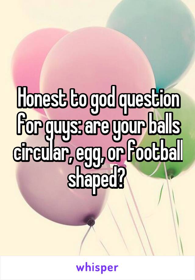 Honest to god question for guys: are your balls circular, egg, or football shaped? 