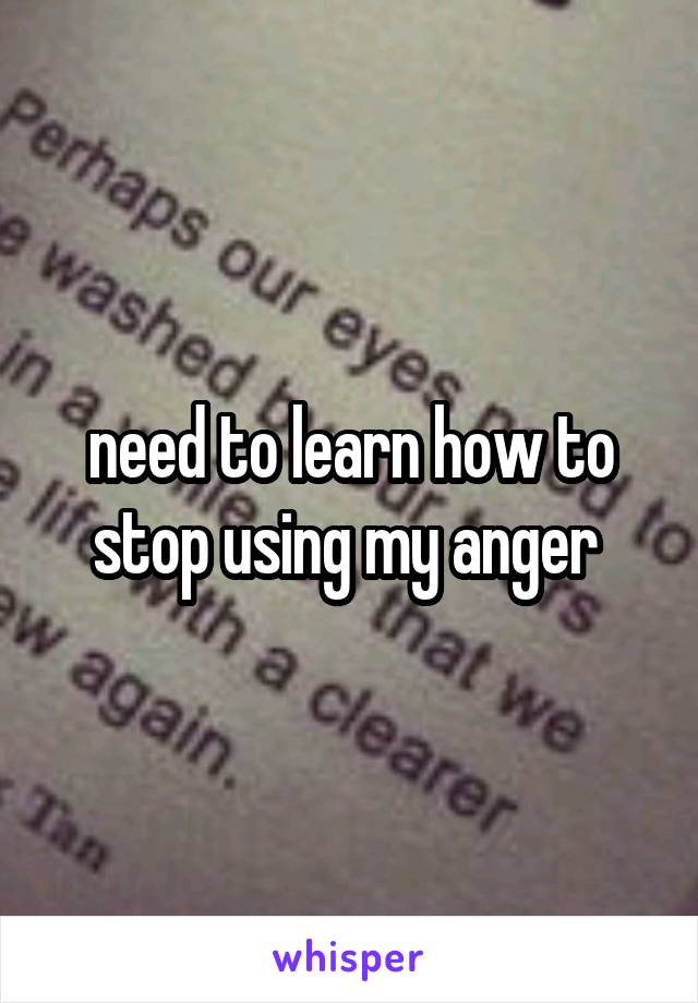 need to learn how to stop using my anger 