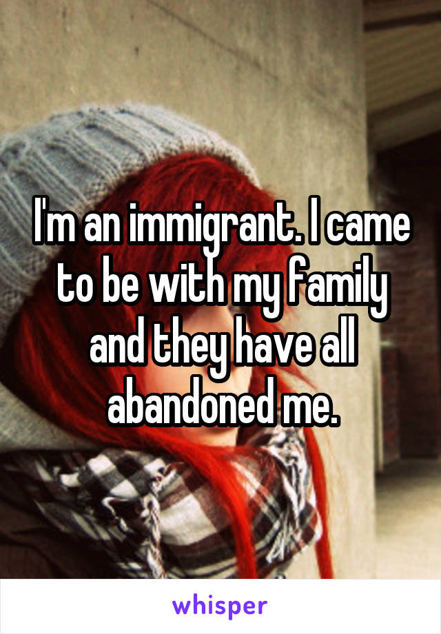 I'm an immigrant. I came to be with my family and they have all abandoned me.