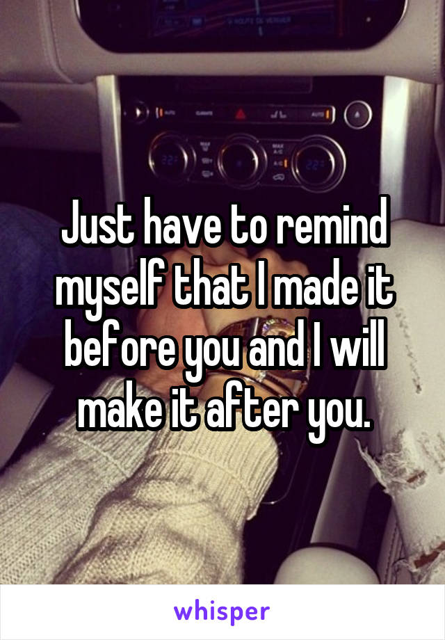 Just have to remind myself that I made it before you and I will make it after you.