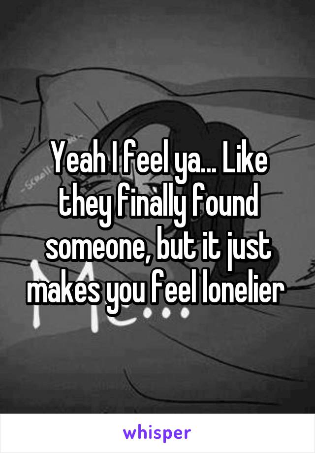 Yeah I feel ya... Like they finally found someone, but it just makes you feel lonelier 