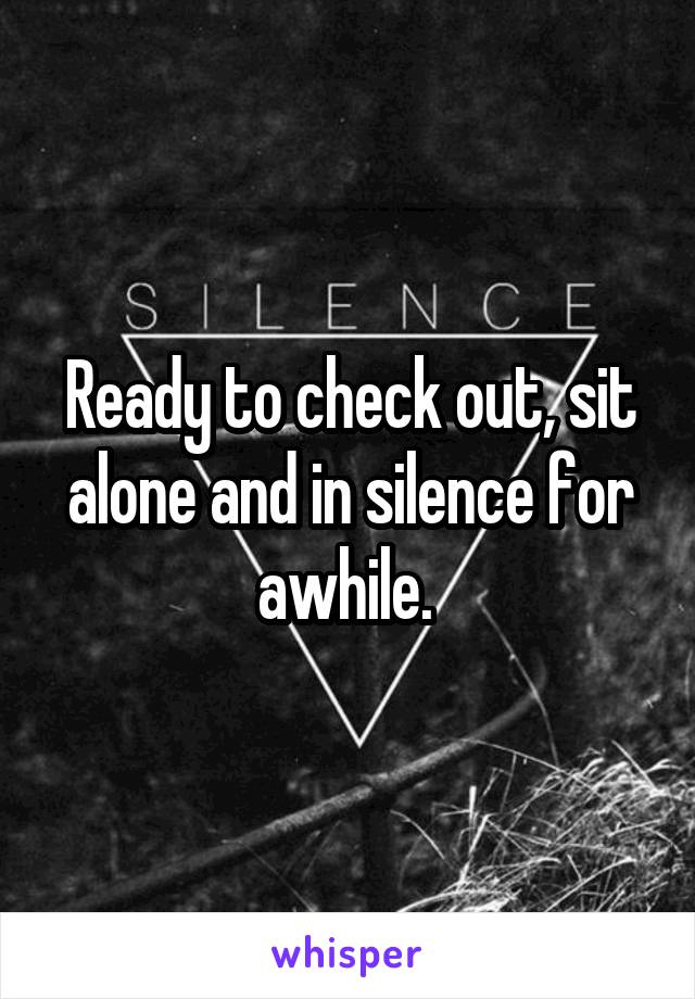 Ready to check out, sit alone and in silence for awhile. 