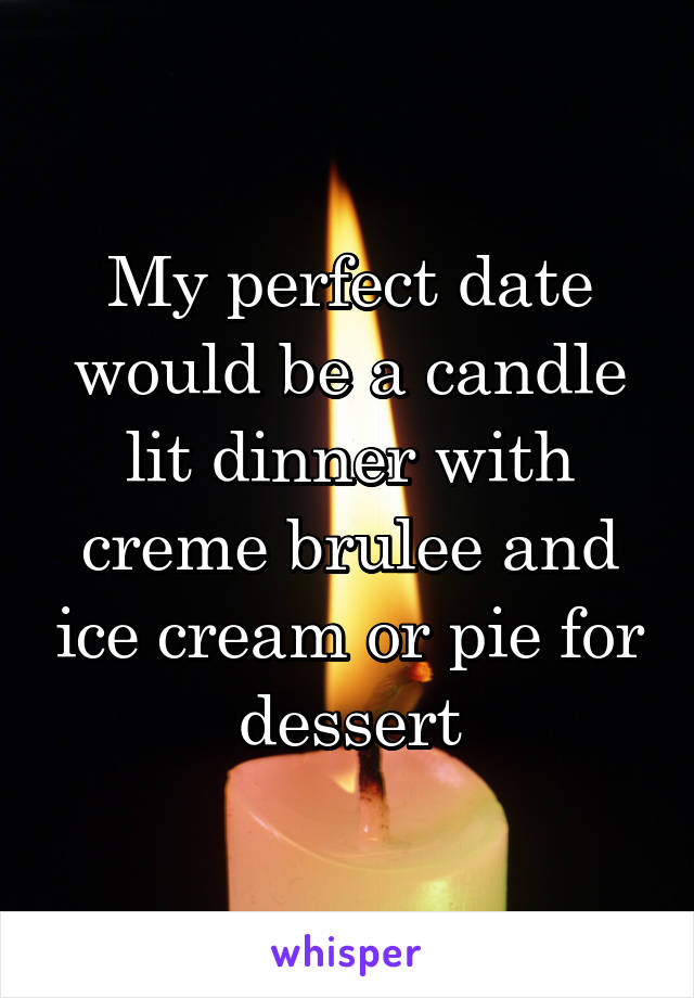 My perfect date would be a candle lit dinner with creme brulee and ice cream or pie for dessert