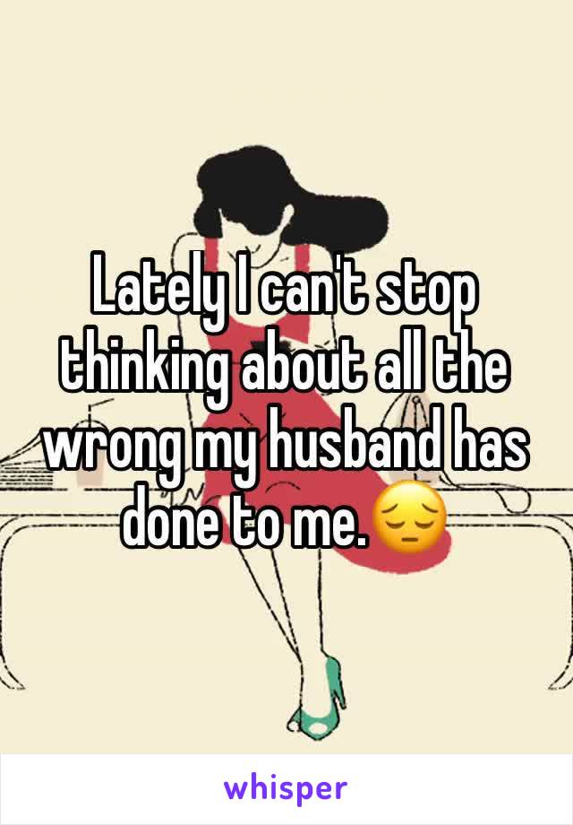 Lately I can't stop thinking about all the wrong my husband has done to me.😔