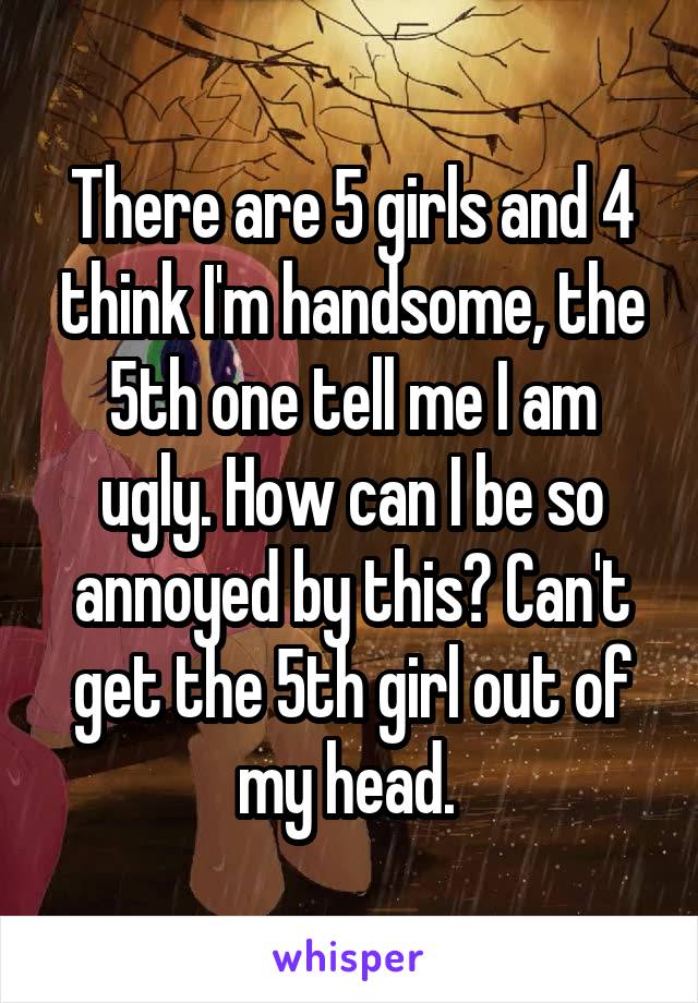 There are 5 girls and 4 think I'm handsome, the 5th one tell me I am ugly. How can I be so annoyed by this? Can't get the 5th girl out of my head. 